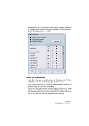 Page 305CUBASE SXSchlagzeugnoten 13 – 305
Sie können auf die Drum-Map des Noten-Editors zugreifen, indem Sie 
im Notation-Menü aus dem Untermenü »Globale Einstellungen« den 
Befehl »Schlagzeugnoten…« wählen.
Tonhöhe und Anzeigetonhöhe
In der Drum-Map gibt es eine Einstellung für die tatsächliche Tonhöhe 
(»Tonhöhe«) und eine für die angezeigte Tonhöhe (»Anz.«).
• In der Tonhöhe-Spalte wird die E-Note des Schlagzeugklangs angezeigt, die 
in diesem Dialog nicht verändert werden kann.
• Der Anz.-Wert legt fest, an...