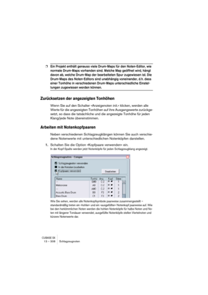 Page 308CUBASE SX13 – 308 Schlagzeugnoten
❐Ein Projekt enthält genauso viele Drum-Maps für den Noten-Editor, wie 
normale Drum-Maps vorhanden sind. Welche Map geöffnet wird, hängt 
davon ab, welche Drum-Map der bearbeiteten Spur zugewiesen ist. Die 
Drum-Maps des Noten-Editors sind unabhängig voneinander, d.h. dass 
einer Tonhöhe in verschiedenen Drum-Maps unterschiedliche Einstel-
lungen zugewiesen werden können.
Zurücksetzen der angezeigten Tonhöhen
Wenn Sie auf den Schalter »Anzeigenoten init.« klicken,...