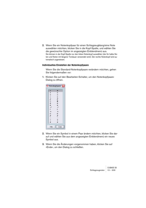 Page 309CUBASE SXSchlagzeugnoten 13 – 309
2.Wenn Sie ein Notenkopfpaar für einen Schlagzeugklang/eine Note 
auswählen möchten, klicken Sie in die Kopf-Spalte, und wählen Sie 
die gewünschte Option im angezeigten Einblendmenü aus.
Sie können in der Kopf-Spalte nur den linken Notenkopf auswählen (der für halbe No-
ten und Noten mit längerer Tondauer verwendet wird). Der rechte Notenkopf wird au-
tomatisch zugewiesen.
Individuelles Einstellen der Notenkopfpaare
Wenn Sie die Standard-Notenkopfpaare verändern...