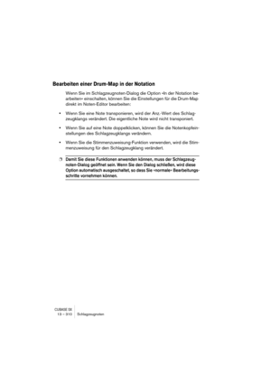 Page 310CUBASE SX13 – 310 Schlagzeugnoten
Bearbeiten einer Drum-Map in der Notation
Wenn Sie im Schlagzeugnoten-Dialog die Option »In der Notation be-
arbeiten« einschalten, können Sie die Einstellungen für die Drum-Map 
direkt im Noten-Editor bearbeiten:
•Wenn Sie eine Note transponieren, wird der Anz.-Wert des Schlag-
zeugklangs verändert. Die eigentliche Note wird nicht transponiert.
•Wenn Sie auf eine Note doppelklicken, können Sie die Notenkopfein-
stellungen des Schlagzeugklangs verändern.
•Wenn Sie die...