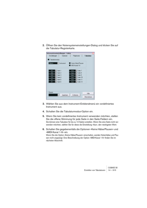 Page 315CUBASE SXErstellen von Tabulaturen 14 – 315
2.Öffnen Sie den Notensystemeinstellungen-Dialog und klicken Sie auf 
die Tabulatur-Registerkarte.
3.Wählen Sie aus dem Instrument-Einblendmenü ein vordefiniertes 
Instrument aus.
4.Schalten Sie die Tabulaturmodus-Option ein.
5.Wenn Sie kein vordefiniertes Instrument verwenden möchten, stellen 
Sie die offene Stimmung für jede Saite in den Saite-Feldern ein.
Sie können eine Tabulatur für bis zu 12 Saiten erstellen. Wenn Sie eine Saite nicht ver-
wenden möchten,...