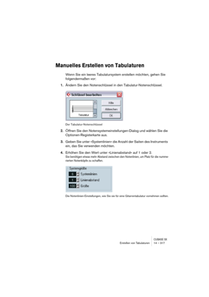 Page 317CUBASE SXErstellen von Tabulaturen 14 – 317
Manuelles Erstellen von Tabulaturen
Wenn Sie ein leeres Tabulatursystem erstellen möchten, gehen Sie 
folgendermaßen vor:
1.Ändern Sie den Notenschlüssel in den Tabulatur-Notenschlüssel.
Der Tabulatur-Notenschlüssel
2.Öffnen Sie den Notensystemeinstellungen-Dialog und wählen Sie die 
Optionen-Registerkarte aus.
3.Geben Sie unter »Systemlinien« die Anzahl der Saiten des Instruments 
ein, das Sie verwenden möchten.
4.Erhöhen Sie den Wert unter »Linienabstand« auf...