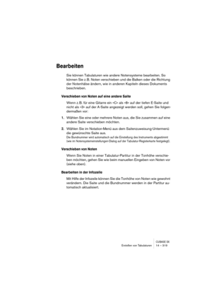 Page 319CUBASE SXErstellen von Tabulaturen 14 – 319
Bearbeiten
Sie können Tabulaturen wie andere Notensysteme bearbeiten. So 
können Sie z. B. Noten verschieben und die Balken oder die Richtung 
der Notenhälse ändern, wie in anderen Kapiteln dieses Dokuments 
beschrieben.
Verschieben von Noten auf eine andere Saite
Wenn z. B. für eine Gitarre ein »C« als »8« auf der tiefen E-Saite und 
nicht als »3« auf der A-Saite angezeigt werden soll, gehen Sie folgen-
dermaßen vor:
1.Wählen Sie eine oder mehrere Noten aus,...