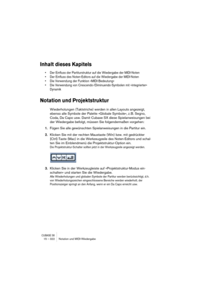 Page 322CUBASE SX15 – 322 Notation und MIDI-Wiedergabe
Inhalt dieses Kapitels
• Der Einfluss der Partiturstruktur auf die Wiedergabe der MIDI-Noten
• Der Einfluss des Noten-Editors auf die Wiedergabe der MIDI-Noten
• Die Verwendung der Funktion »MIDI-Bedeutung«
• Die Verwendung von Crescendo-/Diminuendo-Symbolen mit »integrierter« 
Dynamik
Notation und Projektstruktur
Wiederholungen (Taktstriche) werden in allen Layouts angezeigt, 
ebenso alle Symbole der Palette »Globale Symbole«, z. B. Segno, 
Coda, Da Capo...