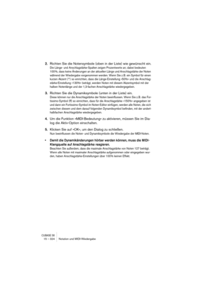 Page 324CUBASE SX15 – 324 Notation und MIDI-Wiedergabe
2.Richten Sie die Notensymbole (oben in der Liste) wie gewünscht ein.
Die Länge- und Anschlagstärke-Spalten zeigen Prozentwerte an; dabei bedeuten 
100 %, dass keine Änderungen an der aktuellen Länge und Anschlagstärke der Noten 
während der Wiedergabe vorgenommen werden. Wenn Sie z.B. ein Symbol für einen 
kurzen Akzent (^) so einrichten, dass die Länge-Einstellung »50%« und die Anschlag-
stärke-Einstellung »130%« beträgt, werden Noten mit diesem...