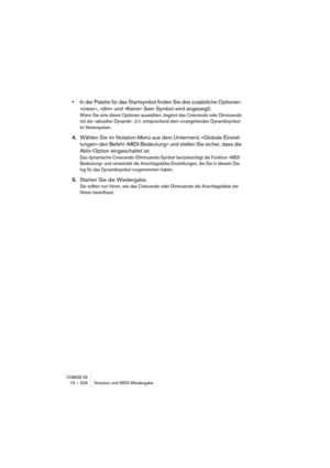 Page 326CUBASE SX15 – 326 Notation und MIDI-Wiedergabe
•In der Palette für das Startsymbol finden Sie drei zusätzliche Optionen: 
»cresc«, »dim« und »Keine« (kein Symbol wird angezeigt).
Wenn Sie eine dieser Optionen auswählen, beginnt das Crescendo oder Diminuendo 
mit der »aktuellen Dynamik«, d. h. entsprechend dem vorangehenden Dynamiksymbol 
im Notensystem.
4.Wählen Sie im Notation-Menü aus dem Untermenü »Globale Einstel-
lungen« den Befehl »MIDI-Bedeutung« und stellen Sie sicher, dass die 
Aktiv-Option...