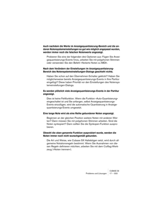 Page 333CUBASE SXProbleme und Lösungen 17 – 333
Auch nachdem die Werte im Anzeigequantisierung-Bereich und die an-
deren Notensystemeinstellungen so gut wie möglich angepasst wurden, 
werden immer noch die falschen Notenwerte angezeigt.
Probieren Sie eine der folgenden drei Optionen aus: Fügen Sie Anzei-
gequantisierungs-Events hinzu, arbeiten Sie mit polyphonen Stimmen 
oder verwenden Sie den Befehl »Notierte Noten zu MIDI«.
Nach dem Verändern der Einstellungen im Anzeigequantisierung-
Bereich des...