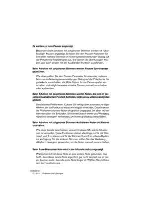 Page 334CUBASE SX17 – 334 Probleme und Lösungen
Es werden zu viele Pausen angezeigt.
Besonders beim Arbeiten mit polyphonen Stimmen werden oft »über-
flüssige« Pausen angezeigt. Schalten Sie den Pausen-Parameter für 
eine oder mehrere Stimmen im Notensystemeinstellungen-Dialog auf 
der Polyphonie-Registerkarte aus. Sie können die überflüssigen Pau-
sen aber auch einzeln mit der Ausblenden-Funktion ausblenden.
Beim Arbeiten mit polyphonen Stimmen werden Pausen übereinander 
gezeichnet.
Wie oben sollten Sie den...