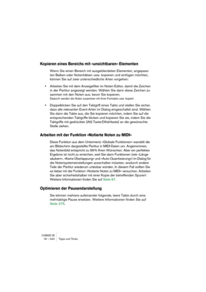 Page 340CUBASE SX18 – 340 Tipps und Tricks
Kopieren eines Bereichs mit »unsichtbaren« Elementen
Wenn Sie einen Bereich mit ausgeblendeten Elementen, angepass-
ten Balken oder Notenhälsen usw. kopieren und einfügen möchten, 
können Sie auf zwei unterschiedliche Arten vorgehen:
•Arbeiten Sie mit dem Anzeigefilter im Noten-Editor, damit die Zeichen 
in der Partitur angezeigt werden. Wählen Sie dann diese Zeichen zu-
sammen mit den Noten aus, bevor Sie kopieren.
Dadurch werden die Noten zusammen mit ihren Formaten...