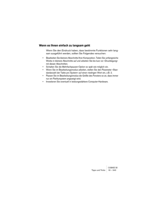 Page 343CUBASE SXTipps und Tricks 18 – 343
Wenn es Ihnen einfach zu langsam geht
Wenn Sie den Eindruck haben, dass bestimmte Funktionen sehr lang-
sam ausgeführt werden, sollten Sie Folgendes versuchen:
• Bearbeiten Sie kleinere Abschnitte Ihrer Komposition. Teilen Sie umfangreiche 
Werke in kleinere Abschnitte auf und arbeiten Sie bis kurz vor »Drucklegung« 
mit diesen Abschnitten.
• Schalten Sie die Mehrfachpausen-Option so spät wie möglich ein.
• Wenn Sie im Bearbeitungsmodus arbeiten, stellen Sie den...