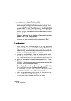 Page 42CUBASE SX2 – 42 Grundlagen
Das Transponieren im Dialog »Tonart bearbeiten«
Wenn Sie die Darstellungstransponierung innerhalb der Partitur ver-
ändern möchten, können Sie einen Tonartwechsel einfügen (siehe 
Seite 100). Der Dialog »Tonart bearbeiten« beinhaltet das Transponie-
ren-Feld, in dem Sie einen Transpositionswert in Halbtönen eingeben 
können. Dies ist z. B. nützlich, wenn Sie einen Saxophon-Part schrei-
ben und möchten, dass der Saxophonist vom Alt- auf ein Tenorsaxo-
phon wechselt.
• Achten Sie...