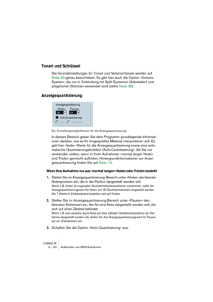 Page 50CUBASE SX3 – 50 Aufbereiten von MIDI-Aufnahmen
Tonart und Schlüssel
Die Grundeinstellungen für Tonart und Notenschlüssel werden auf 
Seite 33 genau beschrieben. Es gibt hier auch die Option »Unteres 
System«, die nur in Verbindung mit Split-Systemen (Akkoladen) und 
polyphonen Stimmen verwendet wird (siehe Seite 38).
Anzeigequantisierung
Die Einstellungsmöglichkeiten für die Anzeigequantisierung
In diesem Bereich geben Sie dem Programm grundlegende Informati-
onen darüber, wie es Ihr eingespieltes...