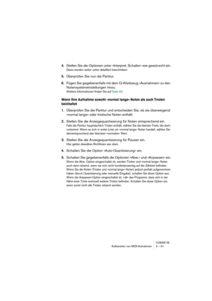 Page 51CUBASE SXAufbereiten von MIDI-Aufnahmen 3 – 51
4.Stellen Sie die Optionen unter »Interpret. Schalter« wie gewünscht ein.
Diese werden weiter unten detailliert beschrieben.
5.Überprüfen Sie nun die Partitur.
6.Fügen Sie gegebenenfalls mit dem Q-Werkzeug »Ausnahmen« zu den 
Notensystemeinstellungen hinzu.
Weitere Informationen finden Sie auf Seite 62.
Wenn Ihre Aufnahme sowohl »normal lange« Noten als auch Triolen 
beinhaltet
1.Überprüfen Sie die Partitur und entscheiden Sie, ob sie überwiegend 
»normal...