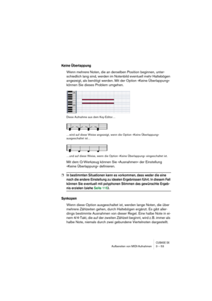 Page 53CUBASE SXAufbereiten von MIDI-Aufnahmen 3 – 53
Keine Überlappung
Wenn mehrere Noten, die an derselben Position beginnen, unter-
schiedlich lang sind, werden im Notenbild eventuell mehr Haltebögen 
angezeigt, als benötigt werden. Mit der Option »Keine Überlappung« 
können Sie dieses Problem umgehen.
Diese Aufnahme aus dem Key-Editor…
…wird auf diese Weise angezeigt, wenn die Option »Keine Überlappung« 
ausgeschaltet ist…
…und auf diese Weise, wenn die Option »Keine Überlappung« eingeschaltet ist.
Mit dem...