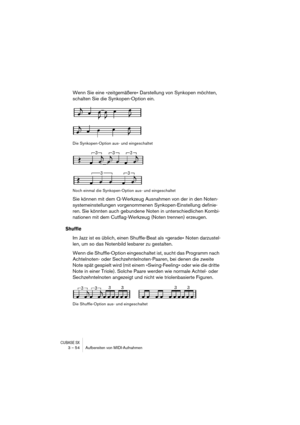 Page 54CUBASE SX3 – 54 Aufbereiten von MIDI-Aufnahmen
Wenn Sie eine »zeitgemäßere« Darstellung von Synkopen möchten, 
schalten Sie die Synkopen-Option ein.
Die Synkopen-Option aus- und eingeschaltet
Noch einmal die Synkopen-Option aus- und eingeschaltet
Sie können mit dem Q-Werkzeug Ausnahmen von der in den Noten-
systemeinstellungen vorgenommenen Synkopen-Einstellung definie-
ren. Sie könnten auch gebundene Noten in unterschiedlichen Kombi-
nationen mit dem Cutflag-Werkzeug (Noten trennen) erzeugen.
Shuffle
Im...