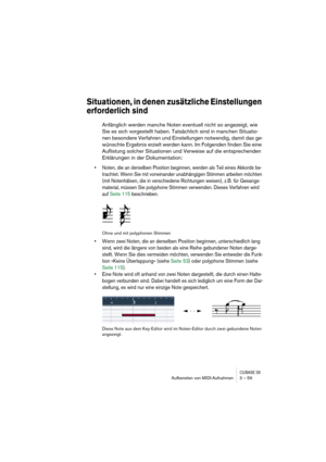 Page 59CUBASE SXAufbereiten von MIDI-Aufnahmen 3 – 59
Situationen, in denen zusätzliche Einstellungen 
erforderlich sind
Anfänglich werden manche Noten eventuell nicht so angezeigt, wie 
Sie es sich vorgestellt haben. Tatsächlich sind in manchen Situatio-
nen besondere Verfahren und Einstellungen notwendig, damit das ge-
wünschte Ergebnis erzielt werden kann. Im Folgenden finden Sie eine 
Auflistung solcher Situationen und Verweise auf die entsprechenden 
Erklärungen in der Dokumentation:
• Noten, die an...