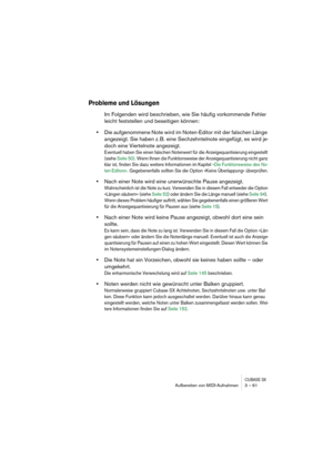 Page 61CUBASE SXAufbereiten von MIDI-Aufnahmen 3 – 61
Probleme und Lösungen
Im Folgenden wird beschrieben, wie Sie häufig vorkommende Fehler 
leicht feststellen und beseitigen können:
•Die aufgenommene Note wird im Noten-Editor mit der falschen Länge 
angezeigt. Sie haben z. B. eine Sechzehntelnote eingefügt, es wird je-
doch eine Viertelnote angezeigt.
Eventuell haben Sie einen falschen Notenwert für die Anzeigequantisierung eingestellt 
(siehe Seite 50). Wenn Ihnen die Funktionsweise der Anzeigequantisierung...