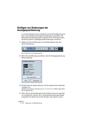 Page 62CUBASE SX3 – 62 Aufbereiten von MIDI-Aufnahmen
Einfügen von Änderungen der 
Anzeigequantisierung
In manchen Situationen ist es erforderlich, für bestimmte Bereiche einer 
Spur unterschiedliche Notensystemeinstellungen auszuwählen. Die 
Notensystemeinstellungen gelten zunächst immer für die ganze Spur, 
Sie können jedoch an beliebiger Stelle Änderungen vornehmen.
1.Wählen Sie das Q-Werkzeug aus der Werkzeugzeile oder dem 
Quick-Kontextmenü.
Das Q-Werkzeug in der Werkzeugzeile
2.Wenn Sie das Werkzeug...