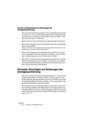 Page 64CUBASE SX3 – 64 Aufbereiten von MIDI-Aufnahmen
Ansicht und Bearbeiten von Änderungen der 
Anzeigequantisierung 
Wenn Sie die Quantisierung-Option in der Anzeigefilterzeile einschal-
ten (siehe Seite 32), wird für jede Anzeigequantisierungseinstellung, 
die Sie mit dem Q-Werkzeug vorgenommen haben ein Marker unter-
halb des Notensystems angezeigt. 
Dadurch können Sie Ihre Einstellungen folgendermaßen bearbeiten: 
•Wenn Sie ein Quantisierungs-Event bearbeiten möchten, doppelklicken 
Sie auf seinen Marker....