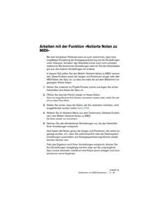 Page 67CUBASE SXAufbereiten von MIDI-Aufnahmen 3 – 67
Arbeiten mit der Funktion »Notierte Noten zu 
MIDI«
Bei sehr komplexen Partituren kann es auch vorkommen, dass trotz 
sorgfältiger Einstellung der Anzeigequantisierung und der Einstellungen 
unter »Interpret. Schalter« das Notenbild immer noch nicht zufrieden 
stellend ist. Bei bestimmten Einstellungen sieht ein Teil des Notenbildes 
gut aus, bei anderen Einstellungen ein anderer.
In diesem Fall sollten Sie den Befehl »Notierte Noten zu MIDI« verwen-
den....