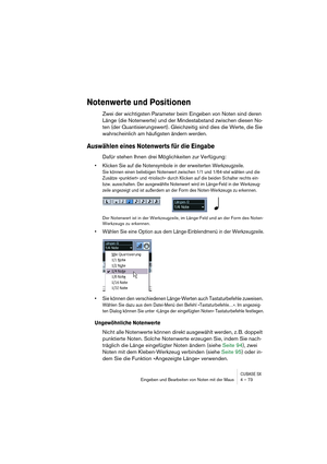 Page 73CUBASE SXEingeben und Bearbeiten von Noten mit der Maus 4 – 73
Notenwerte und Positionen
Zwei der wichtigsten Parameter beim Eingeben von Noten sind deren 
Länge (die Notenwerte) und der Mindestabstand zwischen diesen No-
ten (der Quantisierungswert). Gleichzeitig sind dies die Werte, die Sie 
wahrscheinlich am häufigsten ändern werden.
Auswählen eines Notenwerts für die Eingabe
Dafür stehen Ihnen drei Möglichkeiten zur Verfügung:
• Klicken Sie auf die Notensymbole in der erweiterten Werkzeugzeile.
Sie...