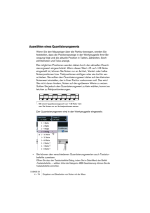 Page 74CUBASE SX4 – 74 Eingeben und Bearbeiten von Noten mit der Maus
Auswählen eines Quantisierungswerts
Wenn Sie den Mauszeiger über die Partitur bewegen, werden Sie 
feststellen, dass die Positionsanzeige in der Werkzeugzeile Ihrer Be-
wegung folgt und die aktuelle Position in Takten, Zählzeiten, Sech-
zehntelnoten und Ticks anzeigt.
Die möglichen Positionen werden dabei durch den aktuellen Quanti-
sierungswert eingeschränkt. Wenn dieser Wert z. B. auf »1/8 Note« 
eingestellt ist, können Sie Noten nur an...