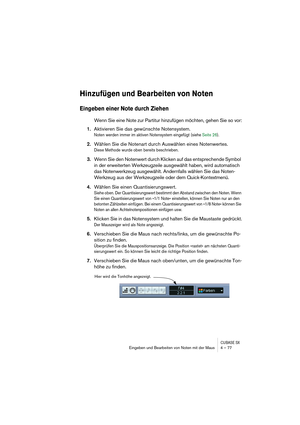 Page 77CUBASE SXEingeben und Bearbeiten von Noten mit der Maus 4 – 77
Hinzufügen und Bearbeiten von Noten
Eingeben einer Note durch Ziehen
Wenn Sie eine Note zur Partitur hinzufügen möchten, gehen Sie so vor:
1.Aktivieren Sie das gewünschte Notensystem.
Noten werden immer im aktiven Notensystem eingefügt (siehe Seite 26).
2.Wählen Sie die Notenart durch Auswählen eines Notenwertes.
Diese Methode wurde oben bereits beschrieben.
3.Wenn Sie den Notenwert durch Klicken auf das entsprechende Symbol 
in der...