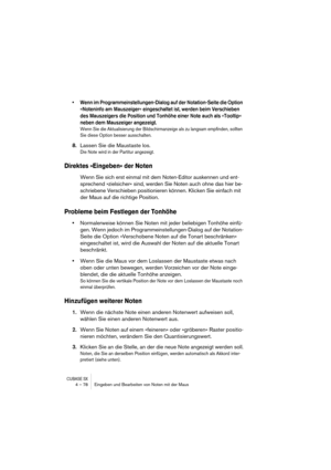 Page 78CUBASE SX4 – 78 Eingeben und Bearbeiten von Noten mit der Maus
• Wenn im Programmeinstellungen-Dialog auf der Notation-Seite die Option 
»Noteninfo am Mauszeiger« eingeschaltet ist, werden beim Verschieben 
des Mauszeigers die Position und Tonhöhe einer Note auch als »Tooltip« 
neben dem Mauszeiger angezeigt.
Wenn Sie die Aktualisierung der Bildschirmanzeige als zu langsam empfinden, sollten 
Sie diese Option besser ausschalten.
8.Lassen Sie die Maustaste los.
Die Note wird in der Partitur angezeigt....