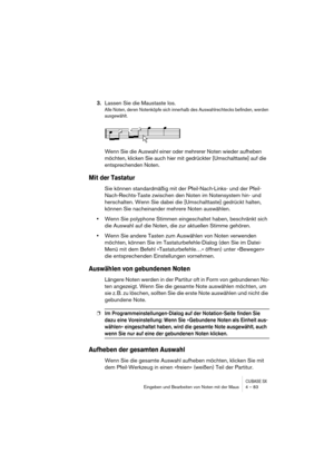 Page 83CUBASE SXEingeben und Bearbeiten von Noten mit der Maus 4 – 83
3.Lassen Sie die Maustaste los.
Alle Noten, deren Notenköpfe sich innerhalb des Auswahlrechtecks befinden, werden 
ausgewählt.
Wenn Sie die Auswahl einer oder mehrerer Noten wieder aufheben 
möchten, klicken Sie auch hier mit gedrückter [Umschalttaste] auf die 
entsprechenden Noten.
Mit der Tastatur
Sie können standardmäßig mit der Pfeil-Nach-Links- und der Pfeil-
Nach-Rechts-Taste zwischen den Noten im Notensystem hin- und 
herschalten. Wenn...