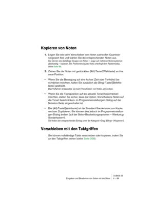 Page 89CUBASE SXEingeben und Bearbeiten von Noten mit der Maus 4 – 89
Kopieren von Noten
1.Legen Sie wie beim Verschieben von Noten zuerst den Quantisie-
rungswert fest und wählen Sie die entsprechenden Noten aus.
Sie können eine beliebige Gruppe von Noten – sogar auf mehreren Notensystemen 
gleichzeitig – kopieren. Die Positionierung der Note unterliegt dem Rastermodus, 
siehe Seite 86.
2.Ziehen Sie die Noten mit gedrücktern [Alt]-Taste/[Wahltaste] an ihre 
neue Position.
•Wenn Sie die Bewegung auf eine Achse...