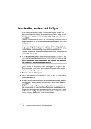 Page 90CUBASE SX4 – 90 Eingeben und Bearbeiten von Noten mit der Maus
Ausschneiden, Kopieren und Einfügen
•Wenn Sie Noten ausschneiden möchten, wählen Sie sie aus und 
wählen im Bearbeiten-Menü den Ausschneiden-Befehl (oder verwen-
den Sie einen Tastaturbefehl, standardmäßig [Strg]-Taste/[Befehls-
taste]-[X]). 
Die Noten werden nun aus der Partitur in die Zwischenablage verschoben. Weiter un-
ten wird beschrieben, wie Sie die Noten aus der Zwischenablage wieder in die Partitur 
einfügen können.
•Wenn Sie Noten...