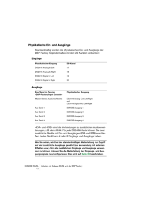 Page 12 
CUBASE SX/SL Arbeiten mit Cubase SX/SL und der DSP Factory
 12 
Physikalische Ein- und Ausgänge
 
Standardmäßig werden die physikalischen Ein- und Ausgänge der 
DSP Factory folgendermaßen mit den DS-Kanälen verbunden: 
Eingänge
Ausgänge
 
»IOA« und »IOB« sind die Verbindungen zu zusätzlichen Audioerwei-
terungen, z. B. dem AX44. Für jede DS2416-Karte können Sie zwei 
zusätzliche Geräte mit Ein- und Ausgängen (IOA und IOB) anschlie-
ßen. Jedes Gerät kann 4 oder 8 Eingänge und Ausgänge haben. 
Wie Sie...