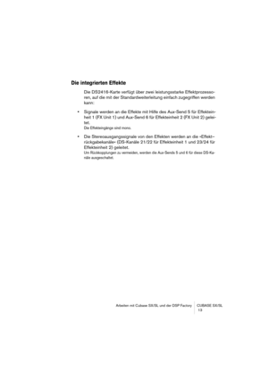 Page 13 
Arbeiten mit Cubase SX/SL und der DSP Factory CUBASE SX/SL
 13 
Die integrierten Effekte
 
Die DS2416-Karte verfügt über zwei leistungsstarke Effektprozesso-
ren, auf die mit der Standardweiterleitung einfach zugegriffen werden 
kann: 
• 
Signale werden an die Effekte mit Hilfe des Aux-Send 5 für Effektein-
heit 1 (FX Unit 1) und Aux-Send 6 für Effekteinheit 2 (FX Unit 2) gelei-
tet. 
Die Effekteingänge sind mono.
 
• 
Die Stereoausgangssignale von den Effekten werden an die »Effekt–
rückgabekanäle«...