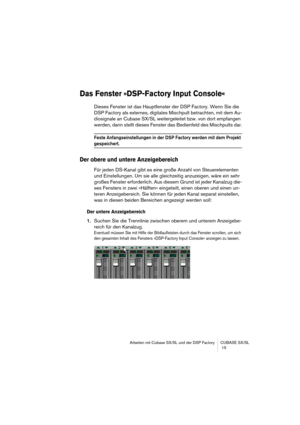 Page 15 
Arbeiten mit Cubase SX/SL und der DSP Factory CUBASE SX/SL
 15 
Das Fenster »DSP-Factory Input Console«
 
Dieses Fenster ist das Hauptfenster der DSP Factory. Wenn Sie die 
DSP Factory als externes, digitales Mischpult betrachten, mit dem Au-
diosignale an Cubase SX/SL weitergeleitet bzw. von dort empfangen 
werden, dann stellt dieses Fenster das Bedienfeld des Mischpults dar. 
Feste Anfangseinstellungen in der DSP Factory werden mit dem Projekt 
 
gespeichert.
 
Der obere und untere Anzeigebereich...