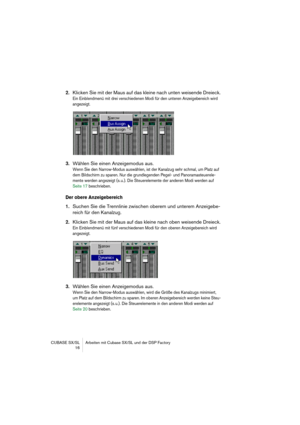 Page 16 
CUBASE SX/SL Arbeiten mit Cubase SX/SL und der DSP Factory
 16 
2. 
Klicken Sie mit der Maus auf das kleine nach unten weisende Dreieck. 
Ein Einblendmenü mit drei verschiedenen Modi für den unteren Anzeigebereich wird 
angezeigt.
 
3. 
Wählen Sie einen Anzeigemodus aus. 
Wenn Sie den Narrow-Modus auswählen, ist der Kanalzug sehr schmal, um Platz auf 
dem Bildschirm zu sparen. Nur die grundlegenden Pegel- und Panoramasteuerele-
mente werden angezeigt (s. u.). Die Steuerelemente der anderen Modi werden...