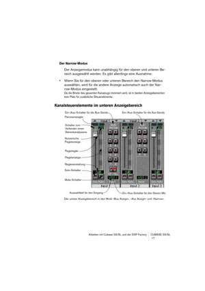 Page 17 
Arbeiten mit Cubase SX/SL und der DSP Factory CUBASE SX/SL
 17 
Der Narrow-Modus
 
Der Anzeigemodus kann unabhängig für den oberen und unteren Be-
reich ausgewählt werden. Es gibt allerdings eine Ausnahme: 
• 
Wenn Sie für den oberen oder unteren Bereich den Narrow-Modus 
auswählen, wird für die andere Anzeige automatisch auch der Nar-
row-Modus eingestellt. 
Da die Breite des gesamten Kanalzugs minimiert wird, ist in beiden Anzeigebereichen 
kein Platz für zusätzliche Steuerelemente....