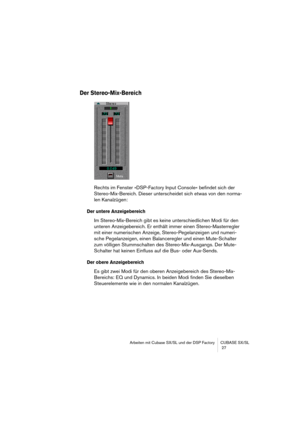 Page 27Arbeiten mit Cubase SX/SL und der DSP Factory CUBASE SX/SL
 27
Der Stereo-Mix-Bereich
Rechts im Fenster »DSP-Factory Input Console« befindet sich der 
Stereo-Mix-Bereich. Dieser unterscheidet sich etwas von den norma-
len Kanalzügen:
Der untere Anzeigebereich
Im Stereo-Mix-Bereich gibt es keine unterschiedlichen Modi für den 
unteren Anzeigebereich. Er enthält immer einen Stereo-Masterregler 
mit einer numerischen Anzeige, Stereo-Pegelanzeigen und numeri-
sche Pegelanzeigen, einen Balanceregler und einen...