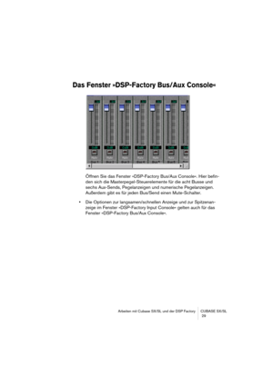 Page 29Arbeiten mit Cubase SX/SL und der DSP Factory CUBASE SX/SL
 29
Das Fenster »DSP-Factory Bus/Aux Console«
Öffnen Sie das Fenster »DSP-Factory Bus/Aux Console«. Hier befin-
den sich die Masterpegel-Steuerelemente für die acht Busse und 
sechs Aux-Sends, Pegelanzeigen und numerische Pegelanzeigen. 
Außerdem gibt es für jeden Bus/Send einen Mute-Schalter.
•Die Optionen zur langsamen/schnellen Anzeige und zur Spitzenan-
zeige im Fenster »DSP-Factory Input Console« gelten auch für das 
Fenster »DSP-Factory...