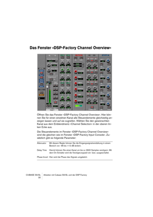 Page 30CUBASE SX/SL Arbeiten mit Cubase SX/SL und der DSP Factory
 30
Das Fenster »DSP-Factory Channel Overview«
Öffnen Sie das Fenster »DSP-Factory Channel Overview«. Hier kön-
nen Sie für einen einzelnen Kanal alle Steuerelemente gleichzeitig an-
zeigen lassen und auf sie zugreifen. Wählen Sie den gewünschten 
Kanal aus dem Einblendmenü »Channel Selection« in der oberen lin-
ken Ecke aus.
Die Steuerelemente im Fenster »DSP-Factory Channel Overview« 
sind die gleichen wie im Fenster »DSP-Factory Input...