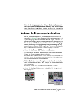 Page 35Arbeiten mit Cubase SX/SL und der DSP Factory CUBASE SX/SL
 35
Wenn Sie die Samplerate zwischen 44,1 und 48 kHz umschalten, wird 
die Audioausgabe zurückgesetzt. Es ist es möglich, dass Ihr Mauszeiger 
dabei einen Moment lang »hängt«, was aber kein Grund zur Besorgnis ist.
Verändern der Eingangssignalweiterleitung
Mit der Standardeinstellung für das Weiterleiten physikalischer Ein-
gänge (siehe Seite 12) haben Sie ausschließlich auf die analogen und 
digitalen Eingänge der aktuellen DS2416-Karte Zugriff,...