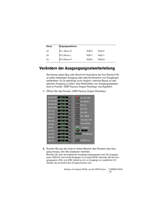 Page 37Arbeiten mit Cubase SX/SL und der DSP Factory CUBASE SX/SL
 37
Verändern der Ausgangssignalweiterleitung 
Sie können jeden Bus oder Send (mit Ausnahme der Aux-Sends 5-6) 
an jeden beliebigen Ausgang oder jede Kombination von Ausgängen 
weiterleiten. Es ist allerdings nicht möglich, mehrere Busse an den 
gleichen Ausgang zu leiten. Das Weiterleiten von Ausgangssignalen 
wird im Fenster »DSP-Factory Output Patchbay« durchgeführt:
1.Öffnen Sie das Fenster »DSP-Factory Output Patchbay«.
2.Suchen Sie aus der...