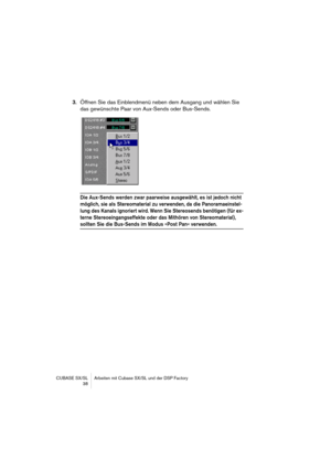 Page 38CUBASE SX/SL Arbeiten mit Cubase SX/SL und der DSP Factory
 38
3.Öffnen Sie das Einblendmenü neben dem Ausgang und wählen Sie 
das gewünschte Paar von Aux-Sends oder Bus-Sends.
Die Aux-Sends werden zwar paarweise ausgewählt, es ist jedoch nicht 
möglich, sie als Stereomaterial zu verwenden, da die Panoramaeinstel-
lung des Kanals ignoriert wird. Wenn Sie Stereosends benötigen (für ex-
terne Stereoeingangseffekte oder das Mithören von Stereomaterial), 
sollten Sie die Bus-Sends im Modus »Post Pan«...