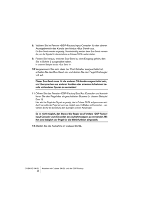 Page 40CUBASE SX/SL Arbeiten mit Cubase SX/SL und der DSP Factory
 40
8.Wählen Sie im Fenster »DSP-Factory Input Console« für den oberen 
Anzeigebereich des Kanals den Modus »Bus Send« aus.
Die Bus-Sends werden angezeigt. Standardmäßig werden diese Bus-Sends verwen-
det, um die Signale für die Aufnahme an Cubase SX/SL weiterzuleiten.
9.Finden Sie heraus, welcher Bus-Send zu dem Eingang gehört, den 
Sie in Schritt 2 ausgewählt haben.
In unserem Beispiel ist das »Bus Send 1«.
10.Vergewissern Sie sich, dass der...