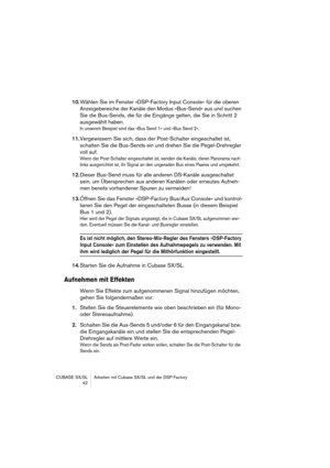 Page 42CUBASE SX/SL Arbeiten mit Cubase SX/SL und der DSP Factory
 42
10.Wählen Sie im Fenster »DSP-Factory Input Console« für die oberen 
Anzeigebereiche der Kanäle den Modus »Bus-Send« aus und suchen 
Sie die Bus-Sends, die für die Eingänge gelten, die Sie in Schritt 2 
ausgewählt haben.
In unserem Beispiel sind das »Bus Send 1« und »Bus Send 2«.
11.Vergewissern Sie sich, dass der Post-Schalter eingeschaltet ist, 
schalten Sie die Bus-Sends ein und drehen Sie die Pegel-Drehregler 
voll auf.
Wenn der...