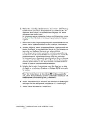 Page 44CUBASE SX/SL Arbeiten mit Cubase SX/SL und der DSP Factory
 44
2.Wählen Sie in den Input-Einblendmenüs des Fensters »DSP-Factory 
Input Console« (im unteren Anzeigebereich und im Modus »Aux As-
sign« oder »Bus Assign«) die physikalischen Eingänge aus, die als 
Aufnahmequelle dienen sollen.
Die Verbindungen zwischen physikalischen Eingängen und DS-Kanälen sind vorgege-
ben. Auf Seite 35 sind die Kanäle mit den dazugehörigen physikalischen Eingängen 
aufgelistet.
3.Überprüfen Sie den Eingangspegel für...