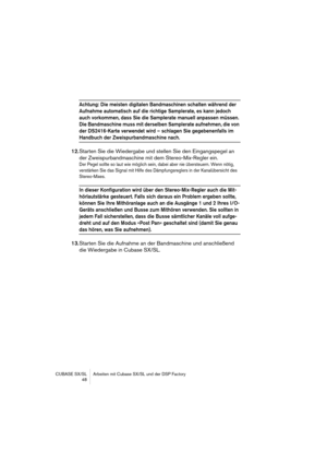 Page 48CUBASE SX/SL Arbeiten mit Cubase SX/SL und der DSP Factory
 48
Achtung: Die meisten digitalen Bandmaschinen schalten während der 
Aufnahme automatisch auf die richtige Samplerate, es kann jedoch 
auch vorkommen, dass Sie die Samplerate manuell anpassen müssen. 
Die Bandmaschine muss mit derselben Samplerate aufnehmen, die von 
der DS2416-Karte verwendet wird – schlagen Sie gegebenenfalls im 
Handbuch der Zweispurbandmaschine nach.
12.Starten Sie die Wiedergabe und stellen Sie den Eingangspegel an 
der...