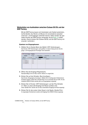 Page 6 
CUBASE SX/SL Arbeiten mit Cubase SX/SL und der DSP Factory
 6 
Weiterleiten von Audiodaten zwischen Cubase SX/SL und der 
DSP Factory
 
Mit der DSP Factory lassen sich Audiodaten sehr flexibel weiterleiten, 
da Sie Kanäle, Aux-Sends und Busse mit verschiedenen physikali-
schen Ein- und Ausgängen verbinden können. Dafür werden die spe-
ziellen Fenster der DSP Factory verwendet, die ab Seite 14 erklärt 
werden. Zuerst müssen Sie Cubase SX/SL und die DSP Factory mit-
einander »verbinden«: 
Zuweisen von...