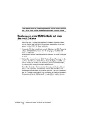 Page 52CUBASE SX/SL Arbeiten mit Cubase SX/SL und der DSP Factory
 52
Leiten Sie die Daten der Effektrückgabekanäle nicht an die Aux-Sends 3 
und 4, da es sonst zu einer Rückkopplungsschleife kommen könnte.
Kombinieren einer DS2416-Karte mit einer 
SW1000XG-Karte 
Wenn Sie eine Yamaha SW1000XG-Soundkarte installiert haben, 
können Sie sie über die SI/SO-Anschlüsse (serielle Ein- bzw. Aus-
gänge) mit der DS2416-Karte verbinden. 
•Verwenden Sie das mitgelieferte serielle Kabel, um den SO-Ausgang 
auf der...