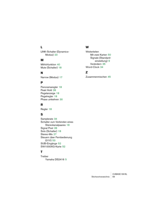 Page 59CUBASE SX/SL
Stichwortverzeichnis 59
L
LINK-Schalter (Dynamics-
Modus)
 23
M
Mithörfunktion 40
Mute (Schalter)
 18
N
Narrow (Modus) 17
P
Panoramaregler 18
Peak Hold
 28
Pegelanzeige
 18
Pegelregler
 18
Phase umkehren
 30
R
Regler 18
S
Samplerate 34
Schalter zum Verbinden eines 
Stereokanalpaares
 18
Signal Post
 28
Solo (Schalter)
 18
Stereo-Mix
 27
Steuern über Fernbedienung 
(01V)
 53
SUB-Eingänge
 52
SW1000XG-Karte
 52
T
Treiber
Yamaha DS2416
 5
W
Weiterleiten
Mit zwei Karten
 50
Signale (Standard-...