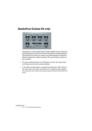 Page 12 
CUBASE SX/SL
1 – 12 The included effect plug-ins 
QuadraFuzz (Cubase SX only)
 
QuadraFuzz is a high-quality distortion effect divided into four frequency 
bands allowing for control over the level both before and after distortion. 
This high level of control can create a very wide selection of distortion 
effects, ranging from subtle to extreme. The user interface consists of 
two windows. 
• 
The main window features four Filterbank controls, the master Gain 
and Output controls and a preset...